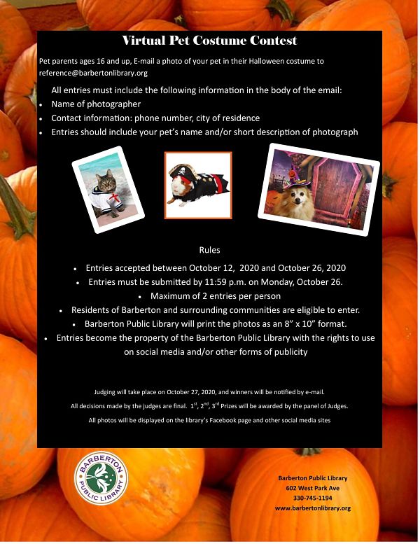 Pet parents ages 16 and up, E-mail a photo of your pet in their Halloween costume to reference@barbertonlibrary.org All entries must include the following information in the body of the email: • Name of photographer • Contact information: phone number, city of residence • Entries should include your pet’s name and/or short description of photograph             Rules • Entries accepted between October 12,  2020 and October 26, 2020 • Entries must be submitted by 11:59 p.m. on Monday, October 26. • Maximum of 2 entries per person • Residents of Barberton and surrounding communities are eligible to enter. • Barberton Public Library will print the photos as an 8” x 10” format. • Entries become the property of the Barberton Public Library with the rights to use on social media and/or other forms of publicity     Judging will take place on October 27, 2020, and winners will be notified by e-mail. All decisions made by the judges are final.  1st, 2nd, 3rd Prizes will be awarded by the panel of Judges. All photos will be displayed on the library’s Facebook page and other social media sites   